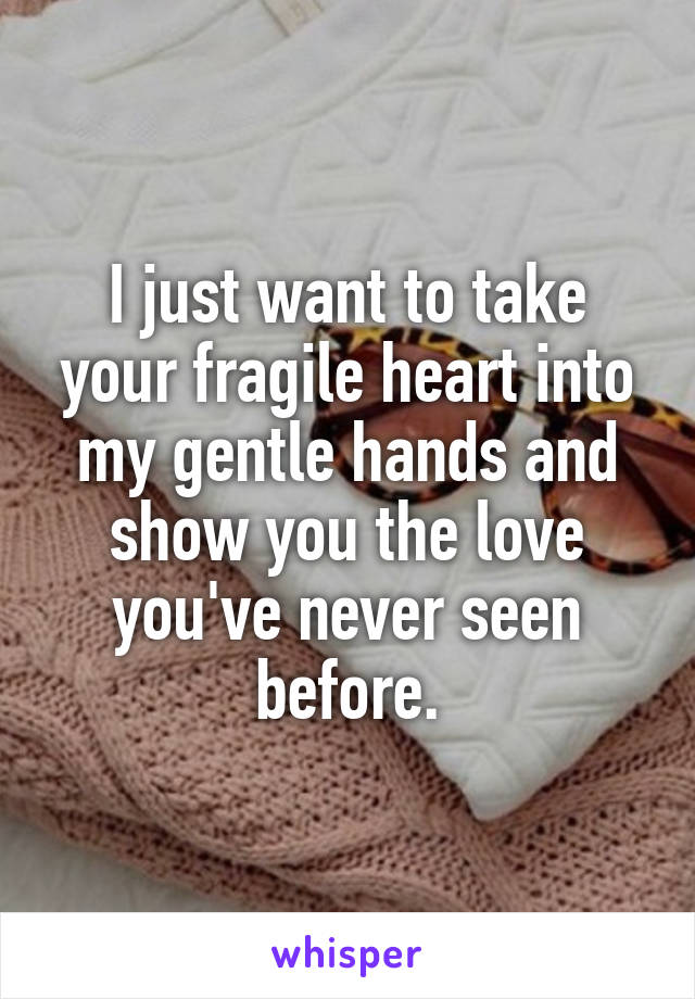 I just want to take your fragile heart into my gentle hands and show you the love you've never seen before.