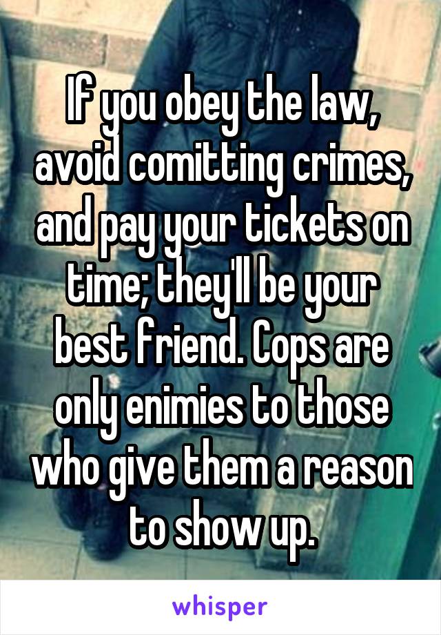 If you obey the law, avoid comitting crimes, and pay your tickets on time; they'll be your best friend. Cops are only enimies to those who give them a reason to show up.