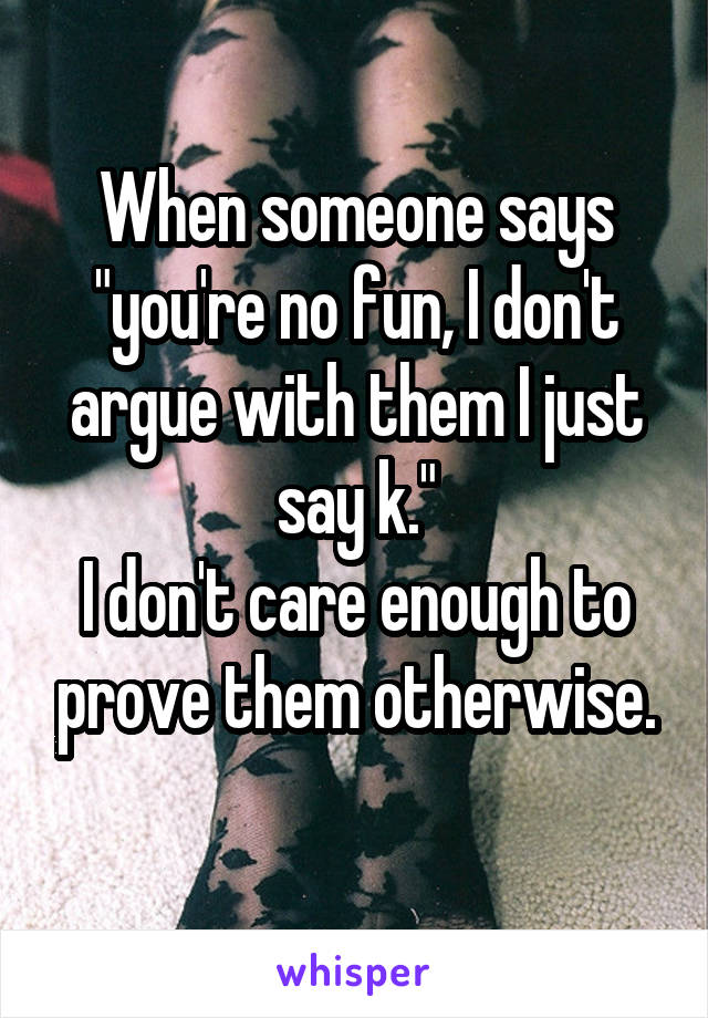 When someone says "you're no fun, I don't argue with them I just say k."
I don't care enough to prove them otherwise.
