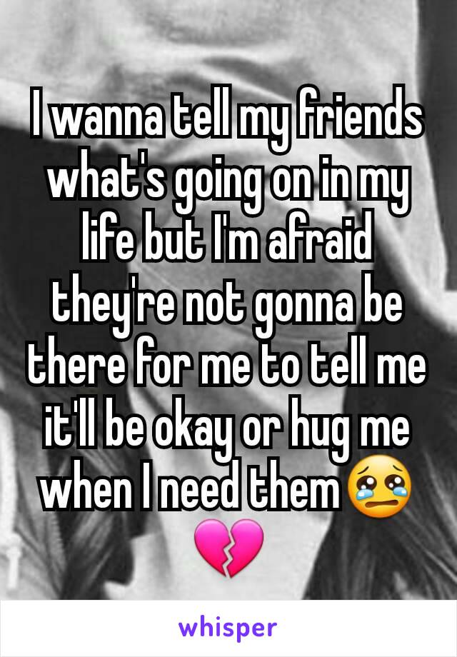 I wanna tell my friends what's going on in my life but I'm afraid they're not gonna be there for me to tell me it'll be okay or hug me when I need them😢💔