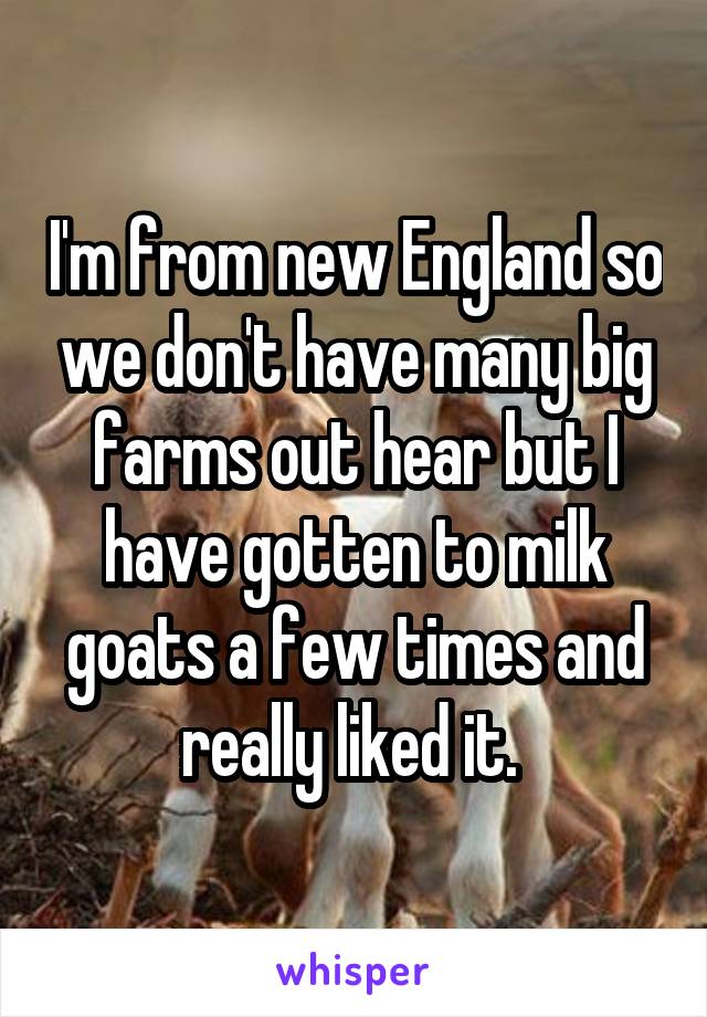 I'm from new England so we don't have many big farms out hear but I have gotten to milk goats a few times and really liked it. 