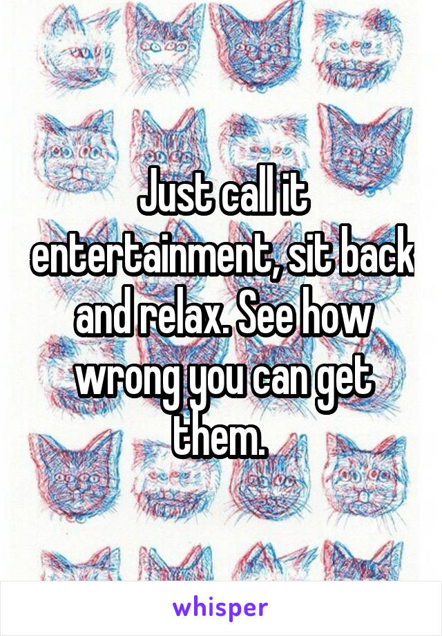 Just call it entertainment, sit back and relax. See how wrong you can get them. 