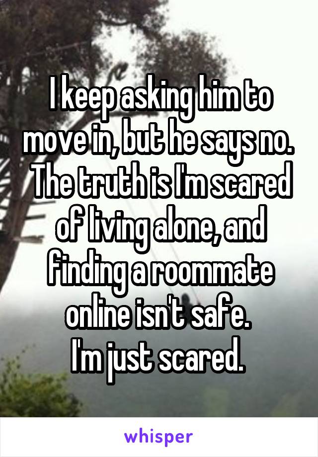 I keep asking him to move in, but he says no. 
The truth is I'm scared of living alone, and finding a roommate online isn't safe. 
I'm just scared. 