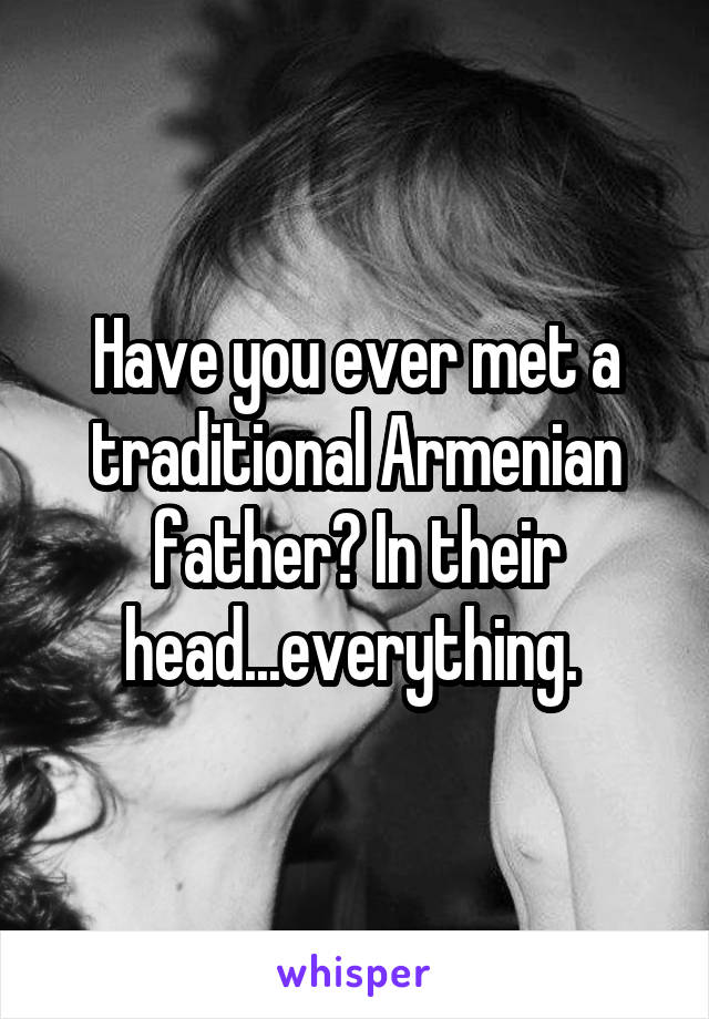 Have you ever met a traditional Armenian father? In their head...everything. 