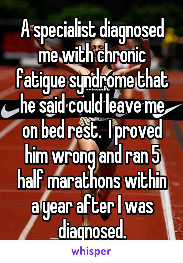 A specialist diagnosed me with chronic fatigue syndrome that he said could leave me on bed rest.  I proved him wrong and ran 5 half marathons within a year after I was diagnosed.