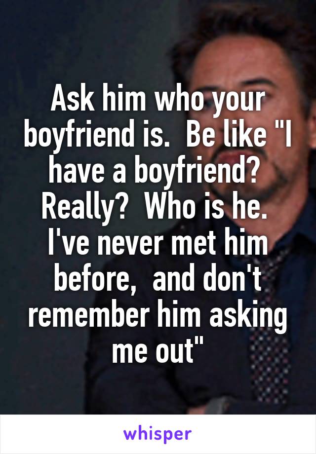 Ask him who your boyfriend is.  Be like "I have a boyfriend?  Really?  Who is he.  I've never met him before,  and don't remember him asking me out"