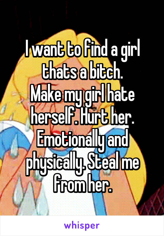 I want to find a girl thats a bitch.
Make my girl hate herself. Hurt her. Emotionally and physically. Steal me from her.