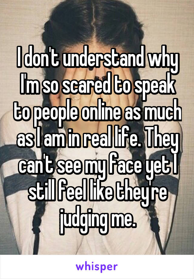 I don't understand why I'm so scared to speak to people online as much as I am in real life. They can't see my face yet I still feel like they're judging me.