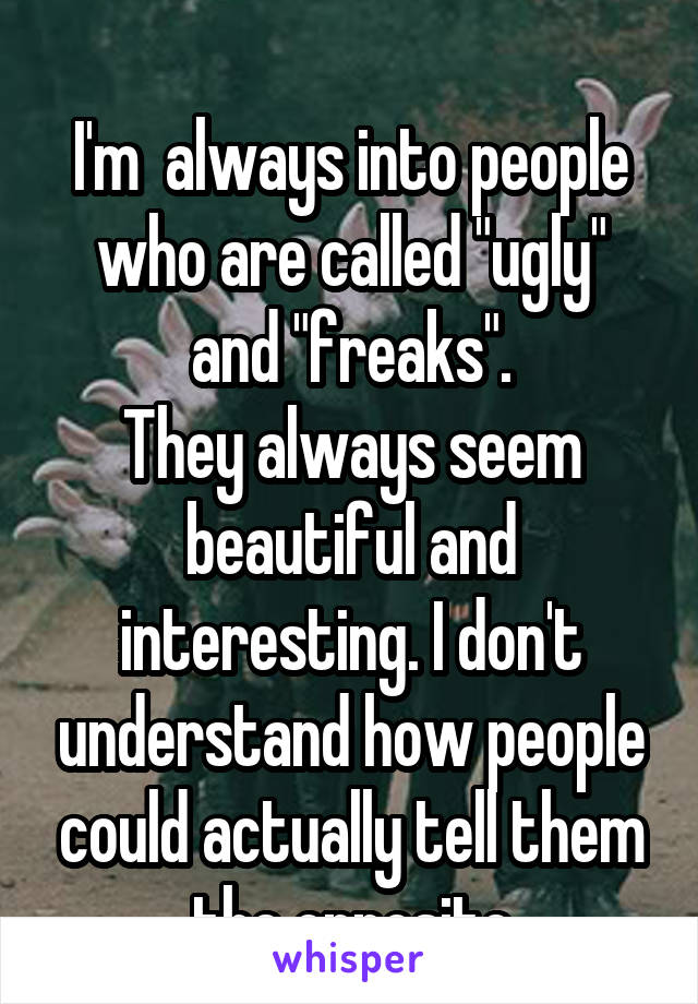 
I'm  always into people who are called "ugly" and "freaks".
They always seem beautiful and interesting. I don't understand how people could actually tell them the opposite