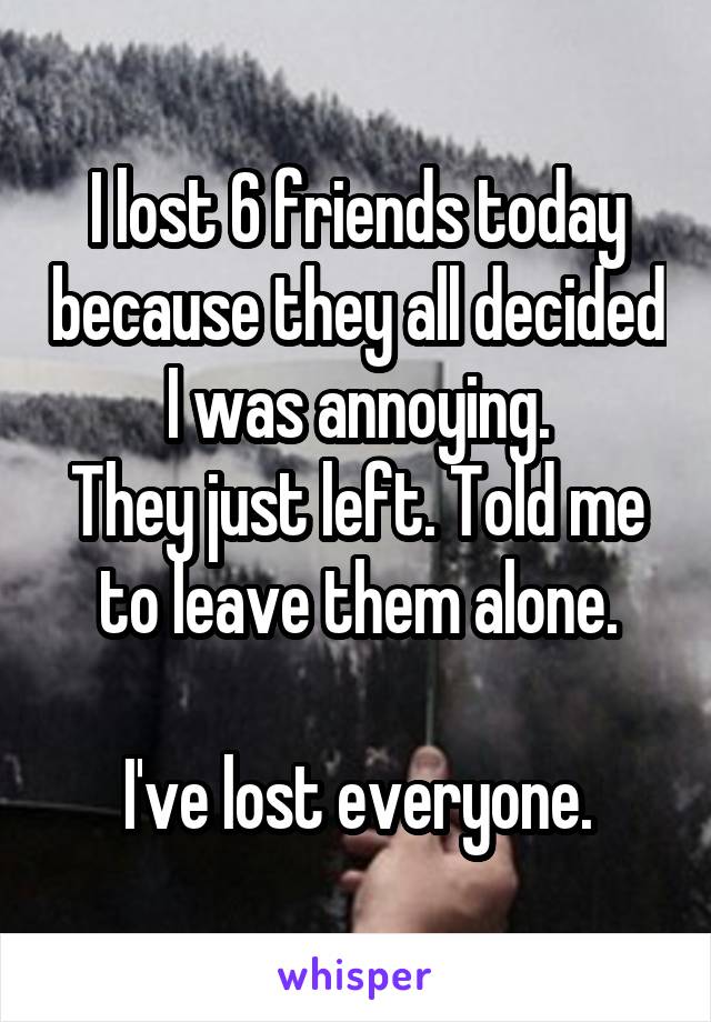 I lost 6 friends today because they all decided I was annoying.
They just left. Told me to leave them alone.

I've lost everyone.