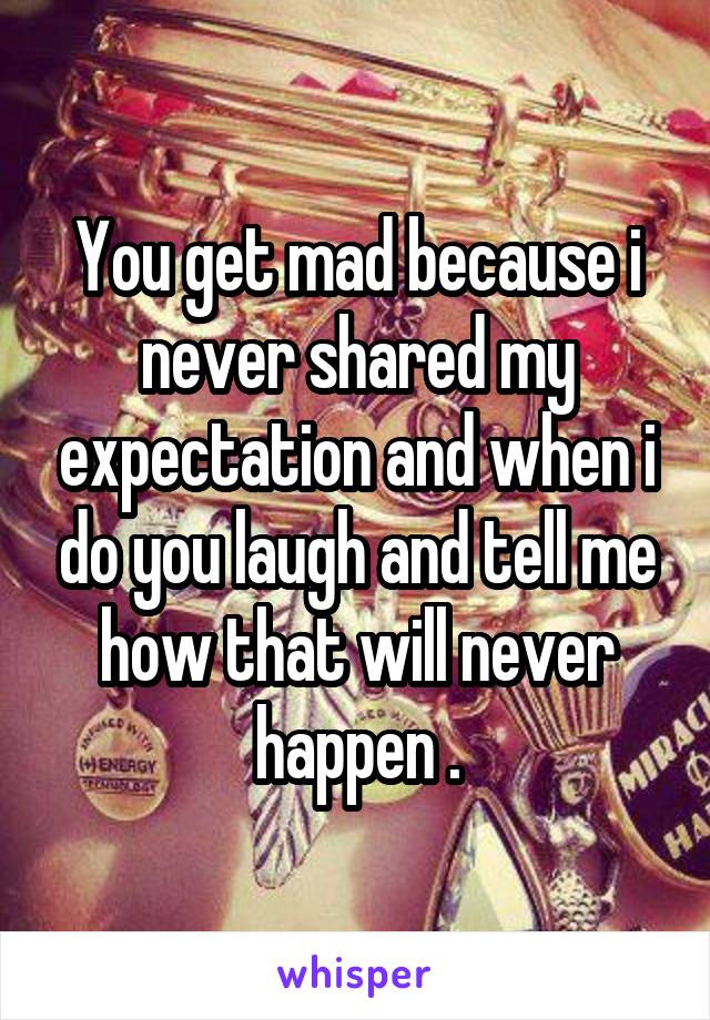 You get mad because i never shared my expectation and when i do you laugh and tell me how that will never happen .