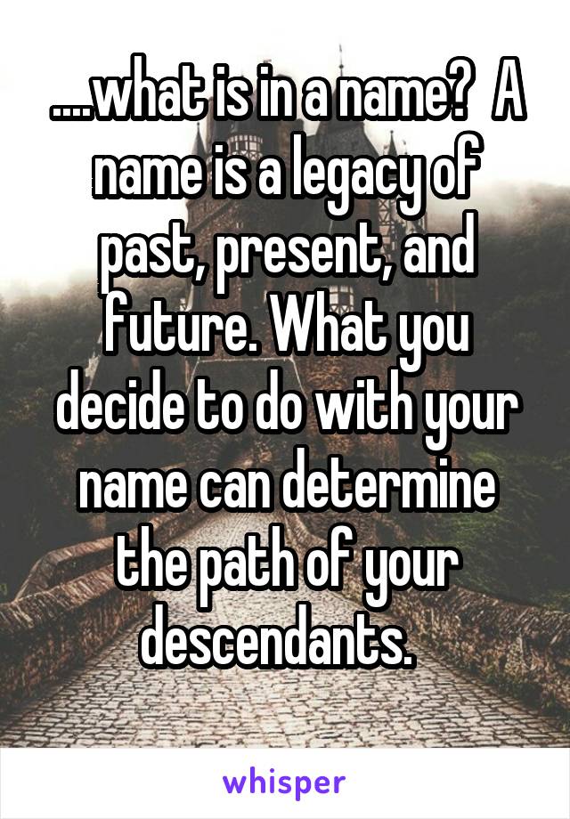 ....what is in a name?  A name is a legacy of past, present, and future. What you decide to do with your name can determine the path of your descendants.  
