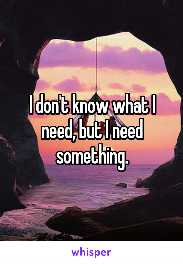 I don't know what I need, but I need something.