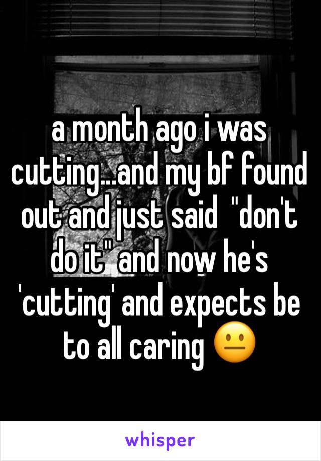 a month ago i was cutting...and my bf found out and just said  "don't do it" and now he's 'cutting' and expects be to all caring 😐