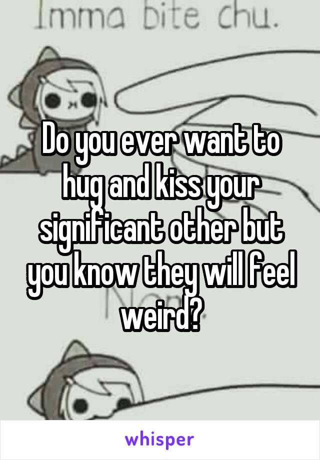 Do you ever want to hug and kiss your significant other but you know they will feel weird?