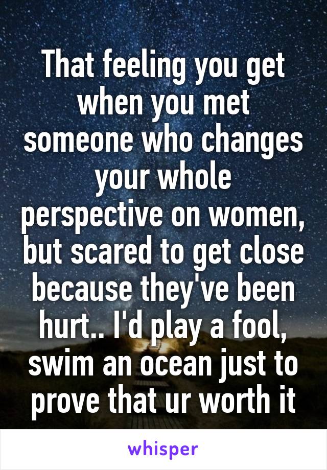 That feeling you get when you met someone who changes your whole perspective on women, but scared to get close because they've been hurt.. I'd play a fool, swim an ocean just to prove that ur worth it