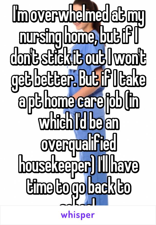 I'm overwhelmed at my nursing home, but if I don't stick it out I won't get better. But if I take a pt home care job (in which I'd be an overqualified housekeeper) I'll have time to go back to school.