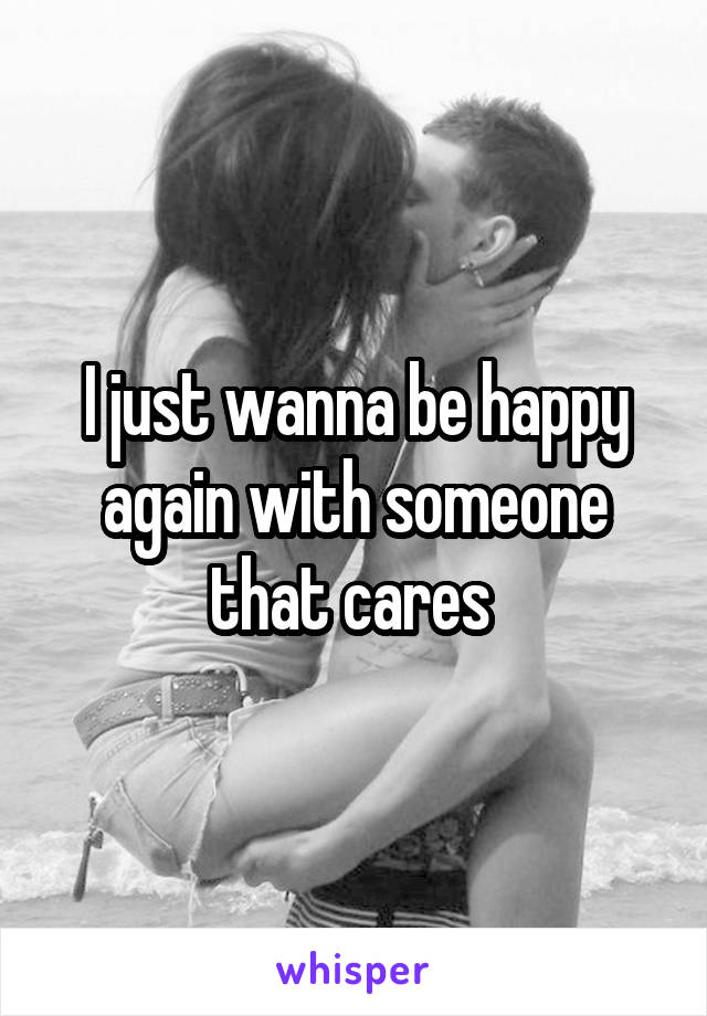 I just wanna be happy again with someone that cares 