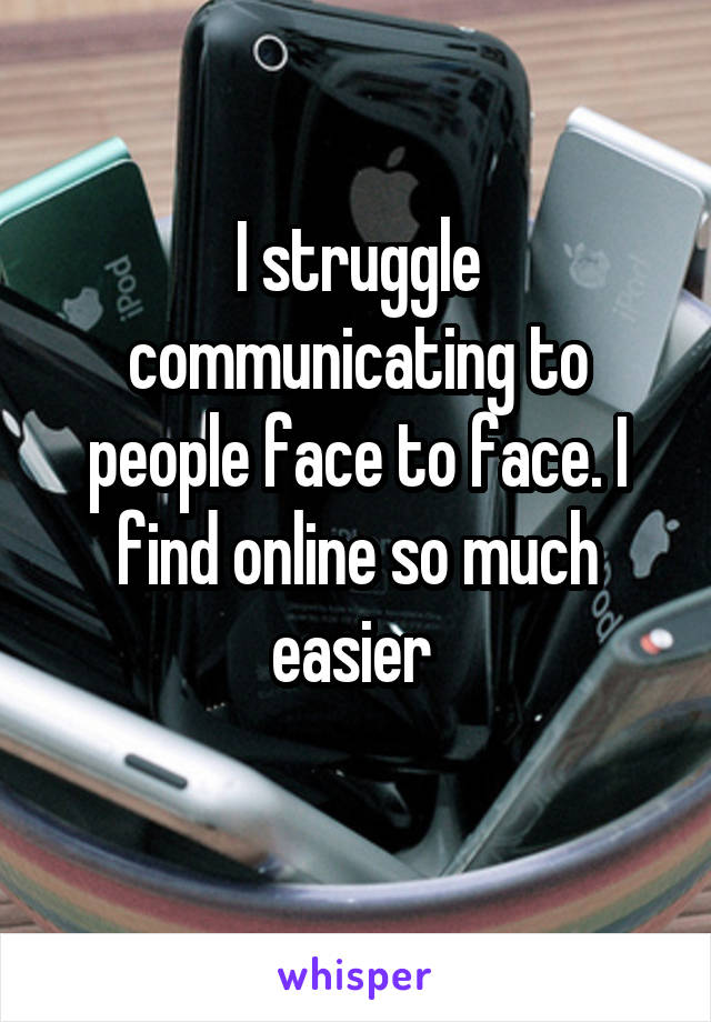 I struggle communicating to people face to face. I find online so much easier 
