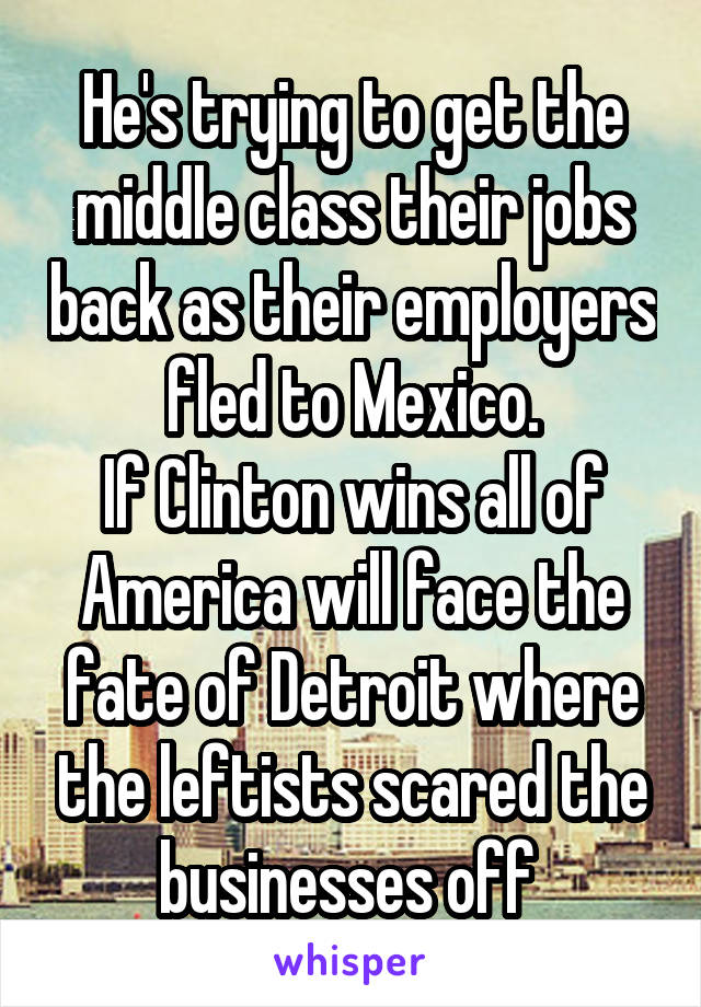 He's trying to get the middle class their jobs back as their employers fled to Mexico.
If Clinton wins all of America will face the fate of Detroit where the leftists scared the businesses off 