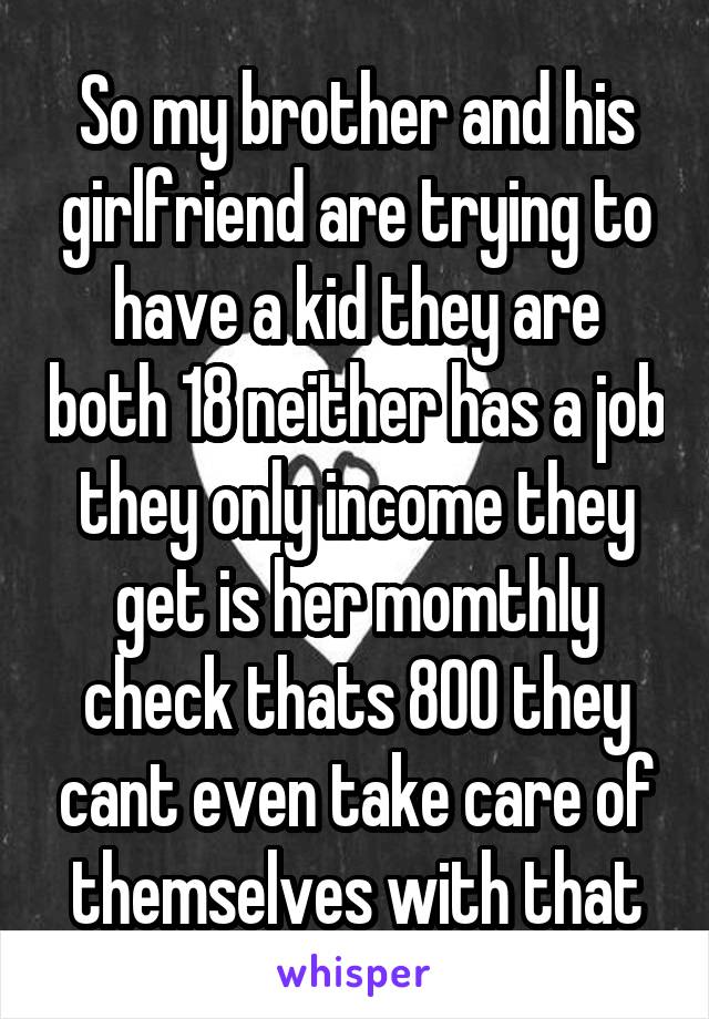 So my brother and his girlfriend are trying to have a kid they are both 18 neither has a job they only income they get is her momthly check thats 800 they cant even take care of themselves with that