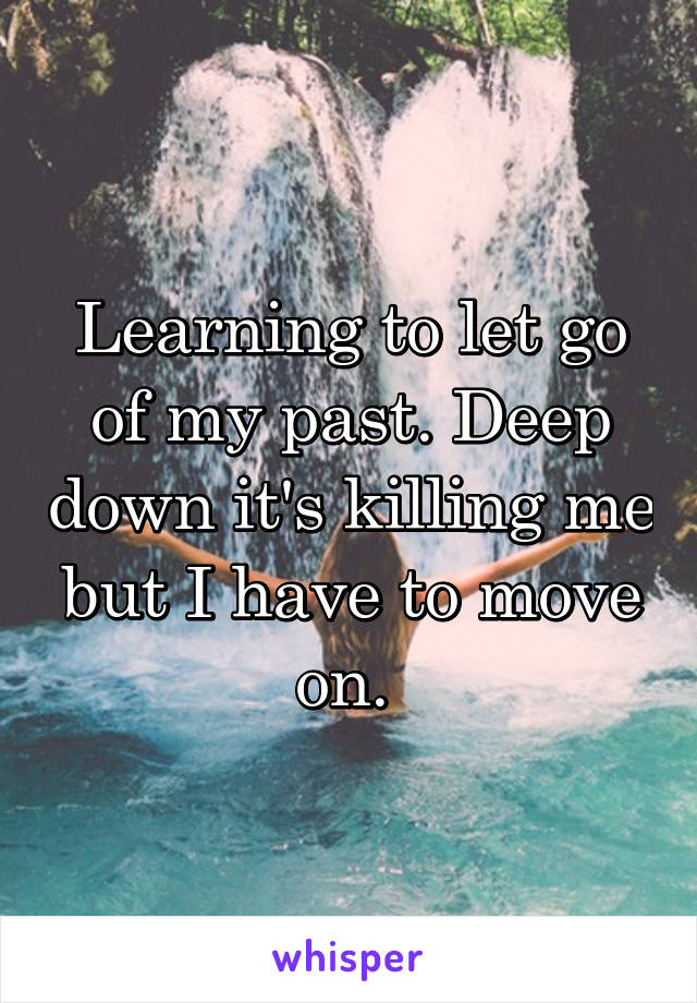 Learning to let go of my past. Deep down it's killing me but I have to move on. 