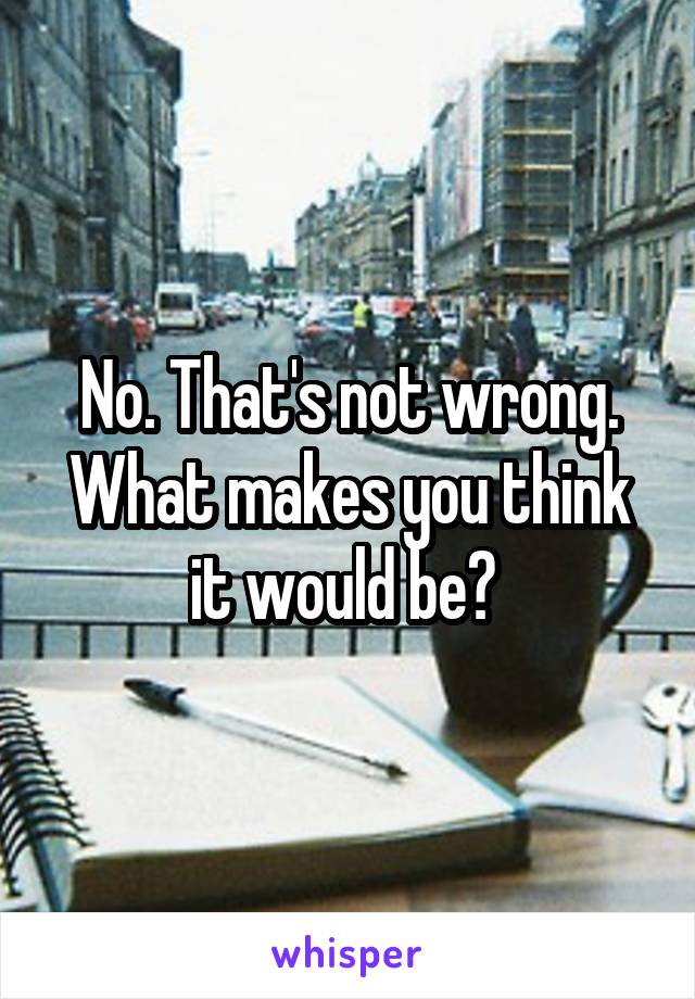 No. That's not wrong. What makes you think it would be? 