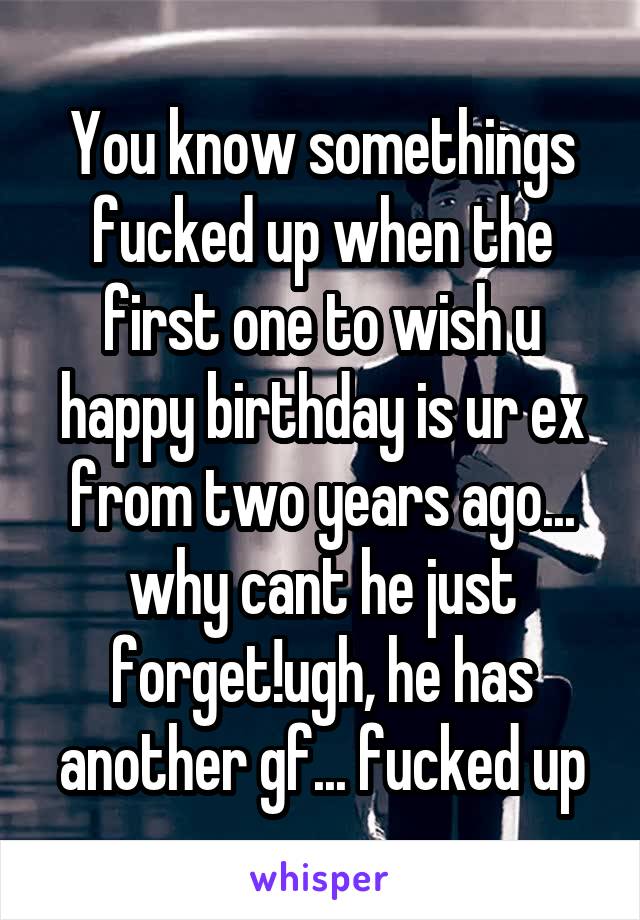 You know somethings fucked up when the first one to wish u happy birthday is ur ex from two years ago... why cant he just forget!ugh, he has another gf... fucked up