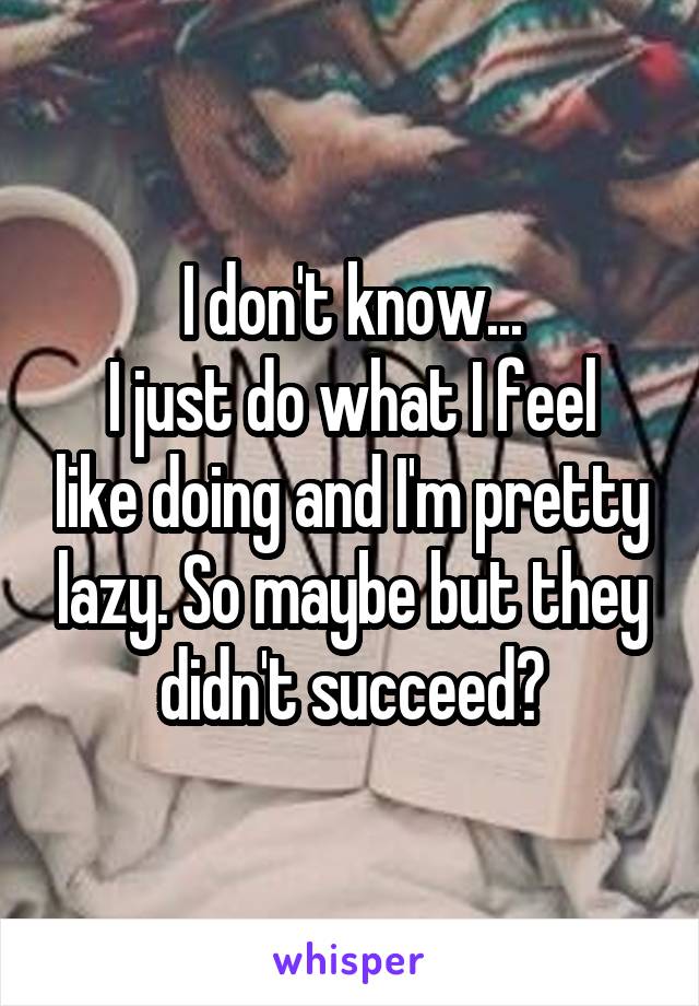 I don't know...
I just do what I feel like doing and I'm pretty lazy. So maybe but they didn't succeed?