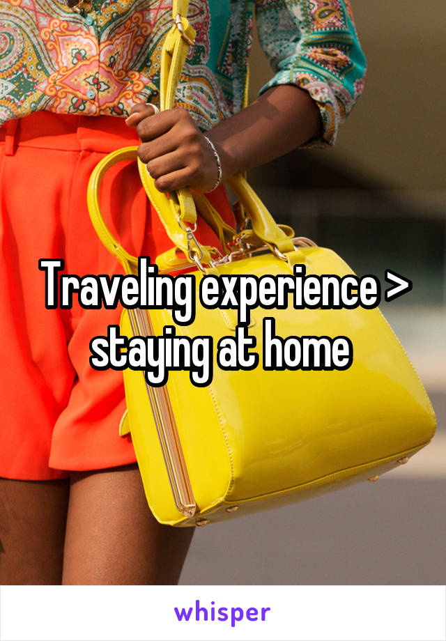 Traveling experience > staying at home 