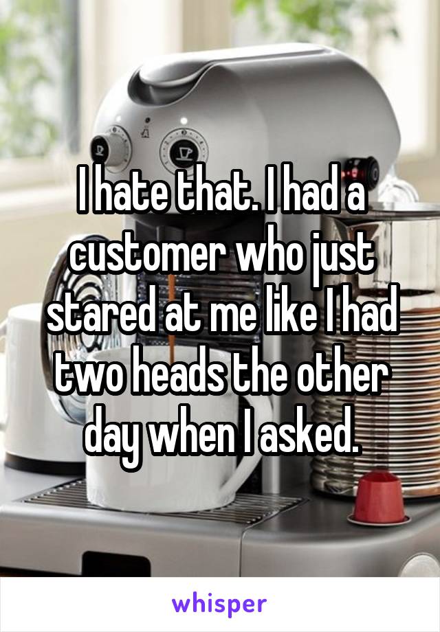 I hate that. I had a customer who just stared at me like I had two heads the other day when I asked.