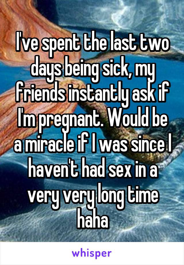 I've spent the last two days being sick, my friends instantly ask if I'm pregnant. Would be a miracle if I was since I haven't had sex in a very very long time haha