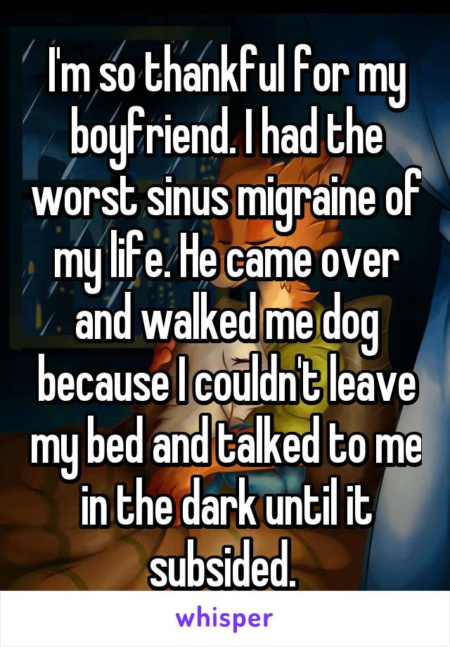 I'm so thankful for my boyfriend. I had the worst sinus migraine of my life. He came over and walked me dog because I couldn't leave my bed and talked to me in the dark until it subsided. 