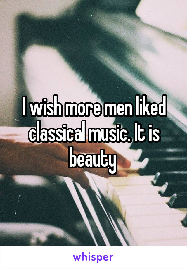 I wish more men liked classical music. It is beauty 