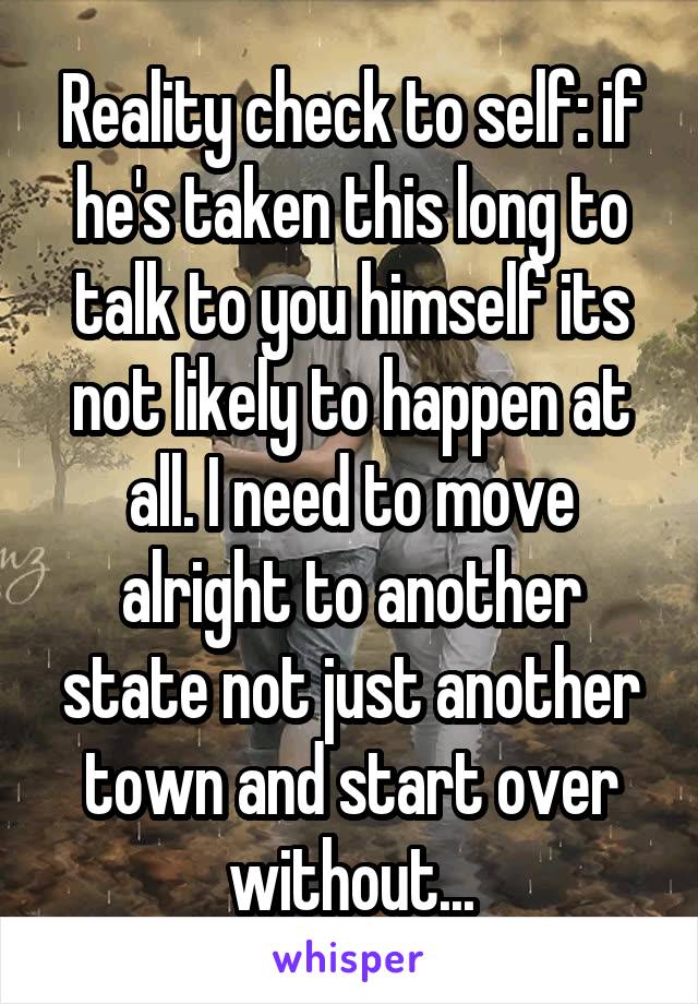 Reality check to self: if he's taken this long to talk to you himself its not likely to happen at all. I need to move alright to another state not just another town and start over without...