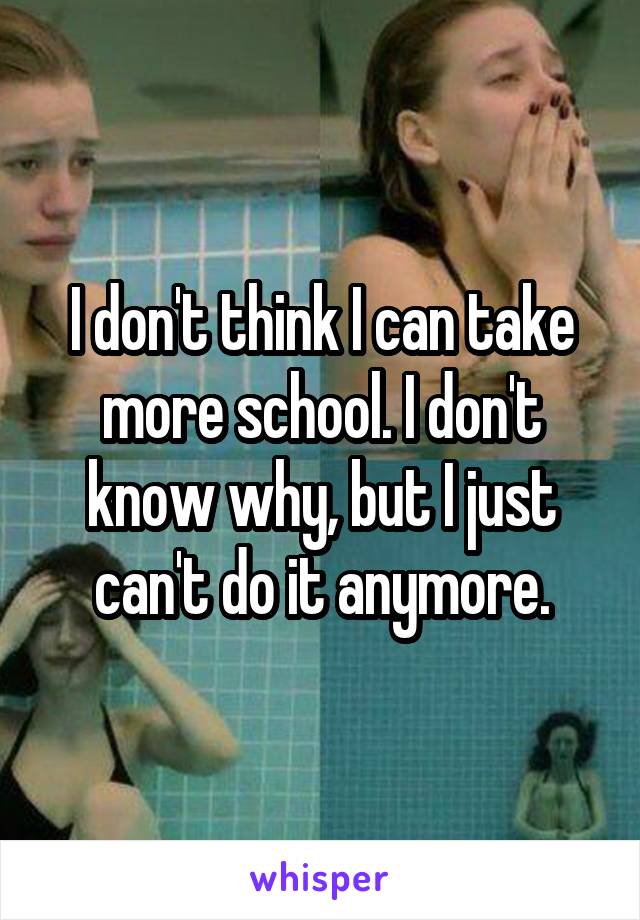 I don't think I can take more school. I don't know why, but I just can't do it anymore.