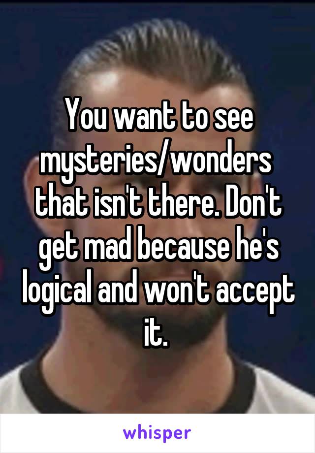 You want to see mysteries/wonders  that isn't there. Don't get mad because he's logical and won't accept it. 