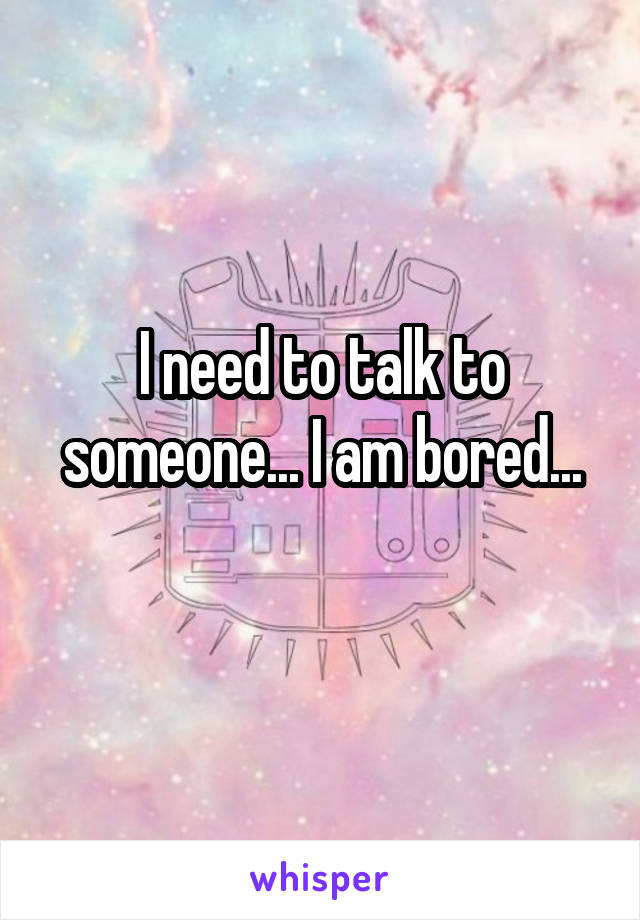 I need to talk to someone... I am bored...
