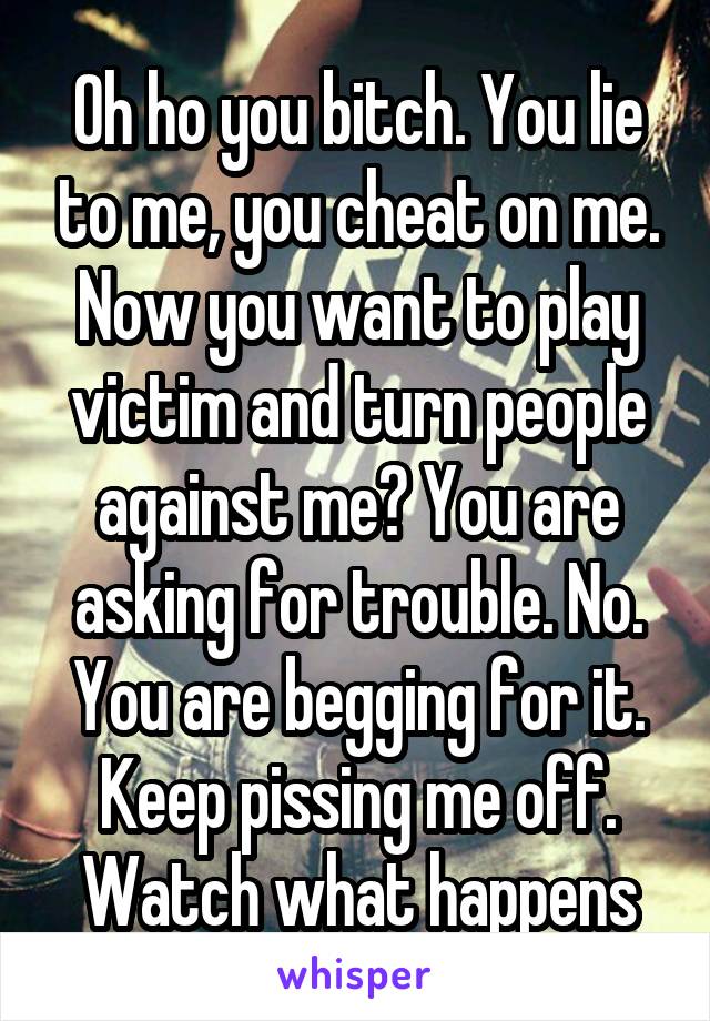 Oh ho you bitch. You lie to me, you cheat on me. Now you want to play victim and turn people against me? You are asking for trouble. No. You are begging for it. Keep pissing me off. Watch what happens