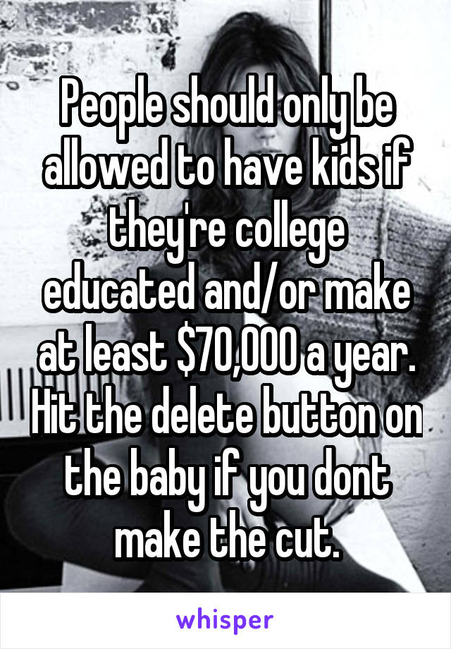 People should only be allowed to have kids if they're college educated and/or make at least $70,000 a year. Hit the delete button on the baby if you dont make the cut.