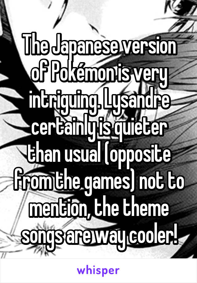 The Japanese version of Pokémon is very intriguing. Lysandre certainly is quieter than usual (opposite from the games) not to mention, the theme songs are way cooler!