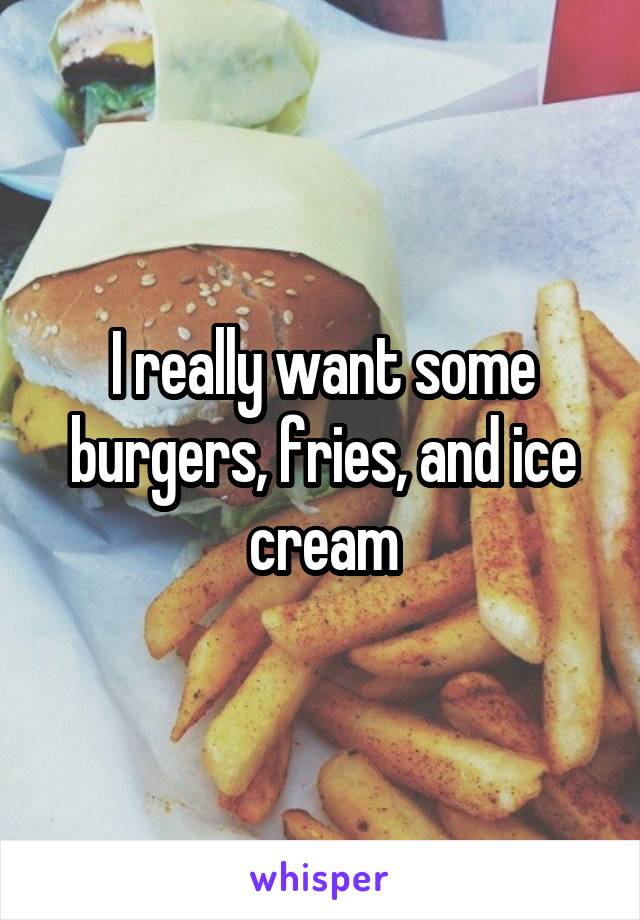 I really want some burgers, fries, and ice cream