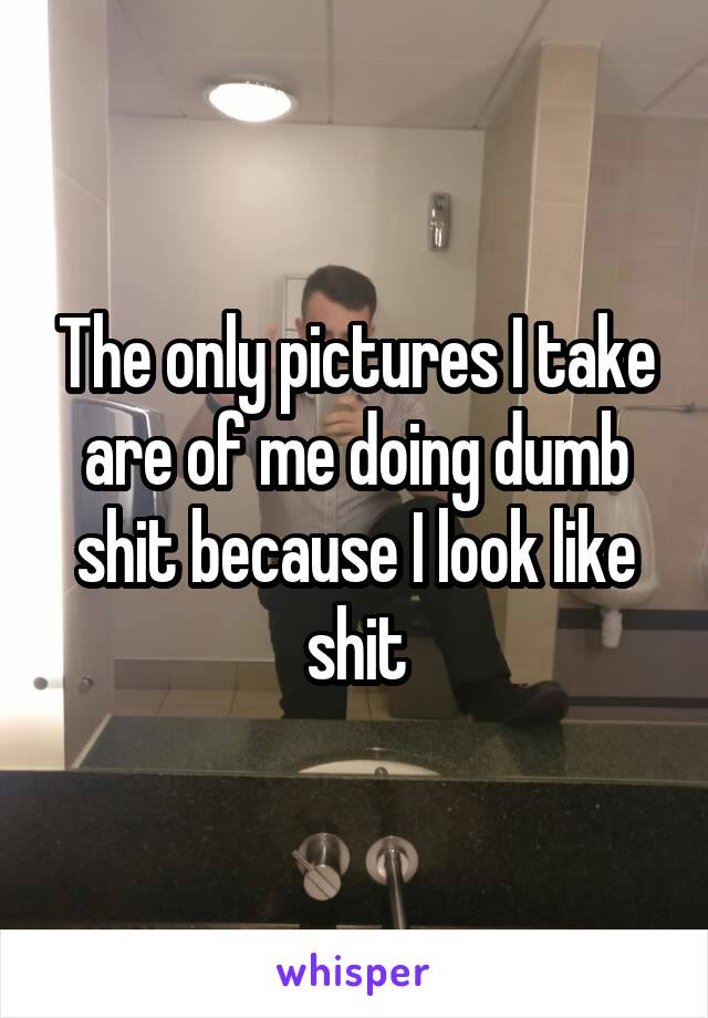 The only pictures I take are of me doing dumb shit because I look like shit