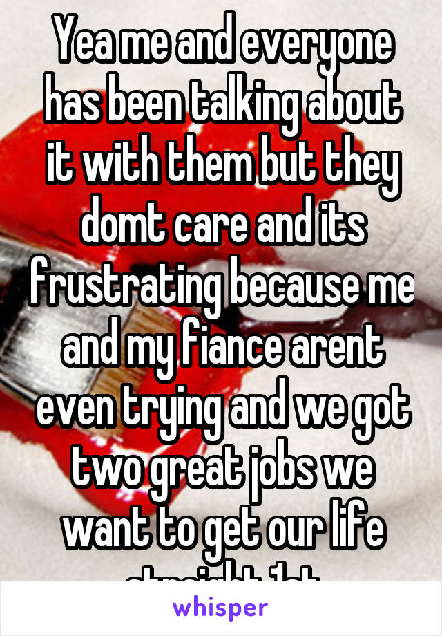 Yea me and everyone has been talking about it with them but they domt care and its frustrating because me and my fiance arent even trying and we got two great jobs we want to get our life straight 1st