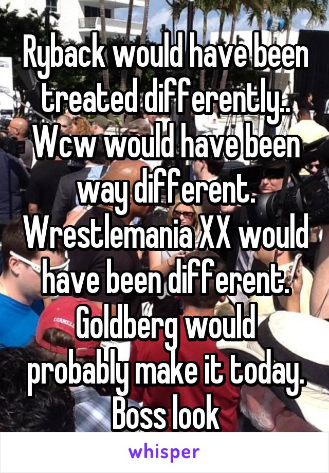 Ryback would have been treated differently.. Wcw would have been way different. Wrestlemania XX would have been different. Goldberg would probably make it today. Boss look