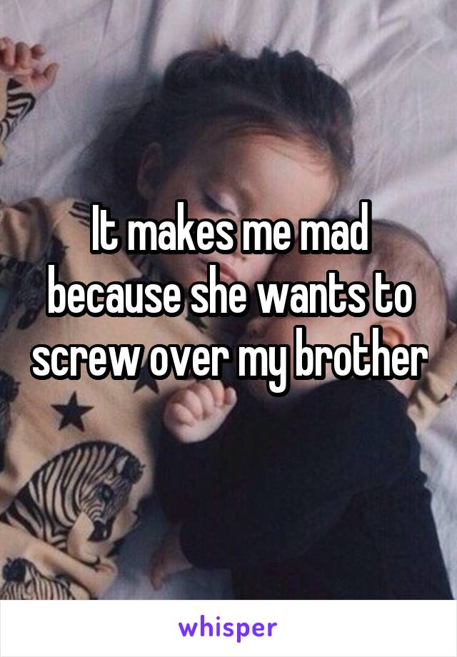 It makes me mad because she wants to screw over my brother 