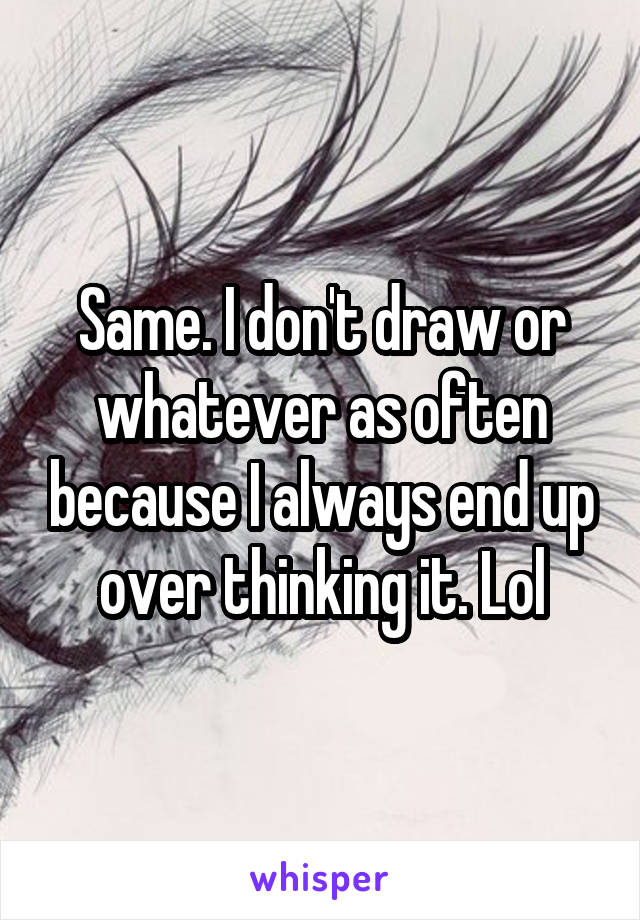 Same. I don't draw or whatever as often because I always end up over thinking it. Lol