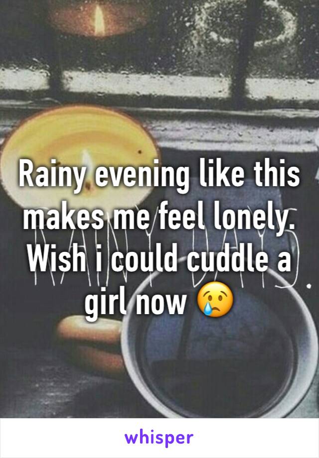 Rainy evening like this makes me feel lonely. Wish i could cuddle a girl now 😢