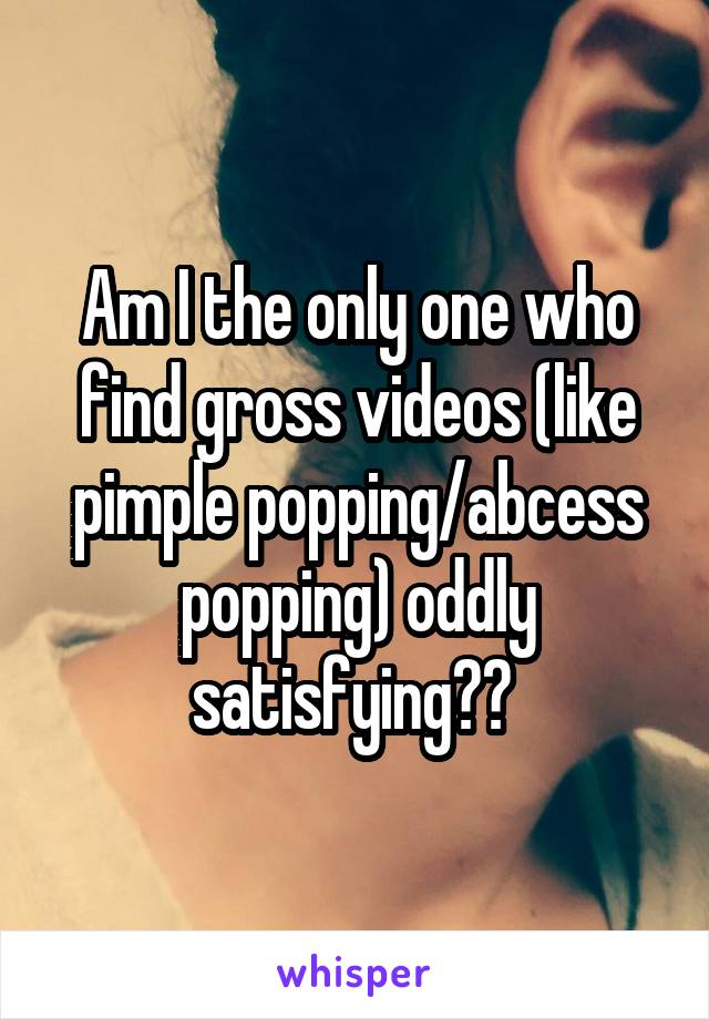 Am I the only one who find gross videos (like pimple popping/abcess popping) oddly satisfying?? 