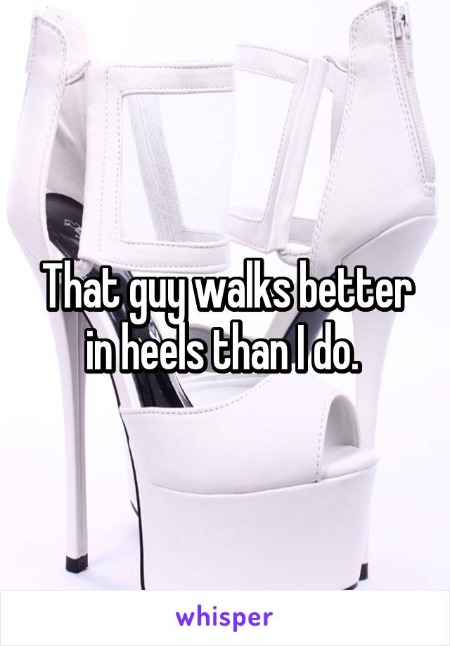 That guy walks better in heels than I do. 